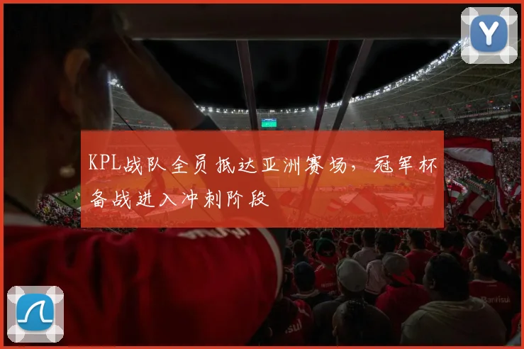 KPL战队全员抵达亚洲赛场,冠军杯备战进入冲刺阶段