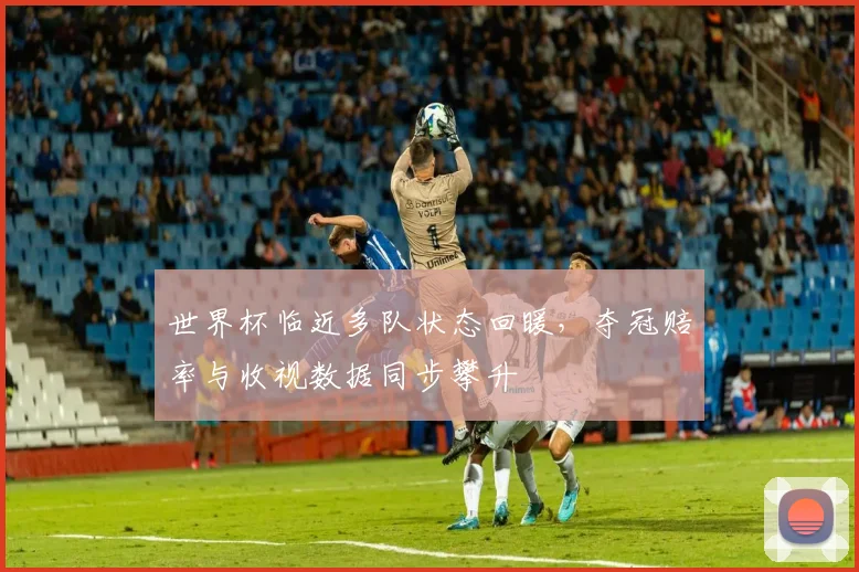 世界杯临近多队状态回暖,夺冠赔率与收视数据同步攀升