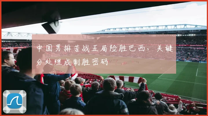 中国男排苦战五局险胜巴西,关键分处理成制胜密码