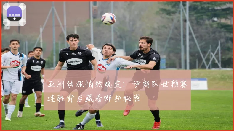 亚洲劲旅悄然蜕变:伊朗队世预赛连胜背后藏着哪些秘密