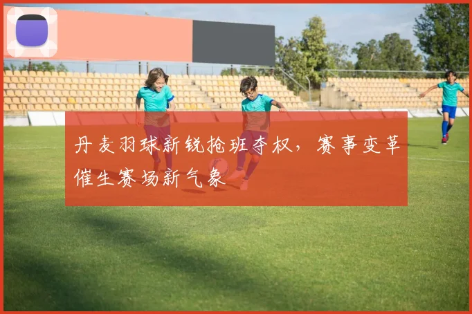 丹麦羽球新锐抢班夺权，赛事变革催生赛场新气象 - 2026世界杯