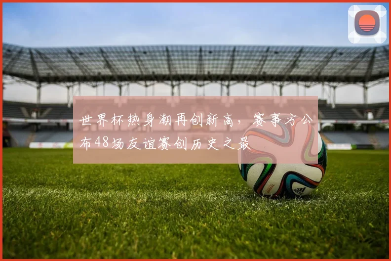 世界杯热身潮再创新高,赛事方公布48场友谊赛创历史之最