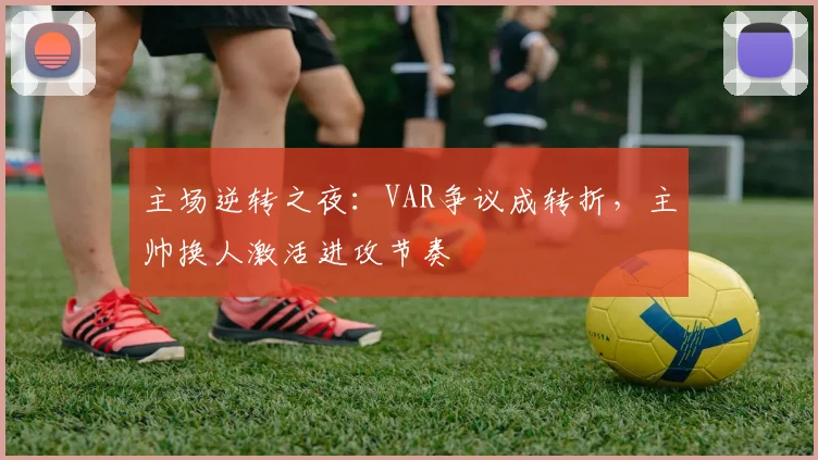 主场逆转之夜:VAR争议成转折,主帅换人激活进攻节奏