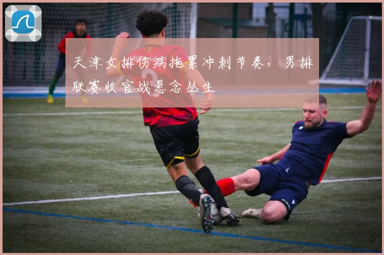 天津女排伤病拖累冲刺节奏,男排联赛收官战悬念丛生