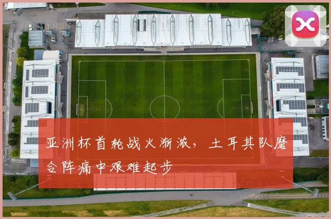 亚洲杯首轮战火渐浓,土耳其队磨合阵痛中艰难起步
