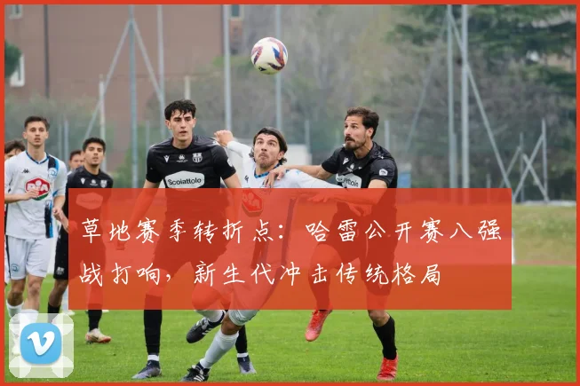 草地赛季转折点:哈雷公开赛八强战打响,新生代冲击传统格局