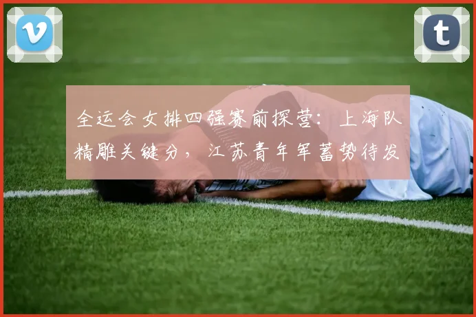全运会女排四强赛前探营：上海队精雕关键分，江苏青年军蓄势待发 - 2026世界杯