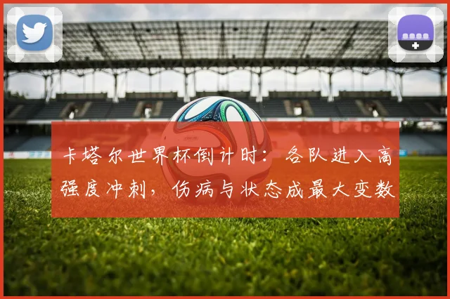 卡塔尔世界杯倒计时:各队进入高强度冲刺,伤病与状态成最大变数