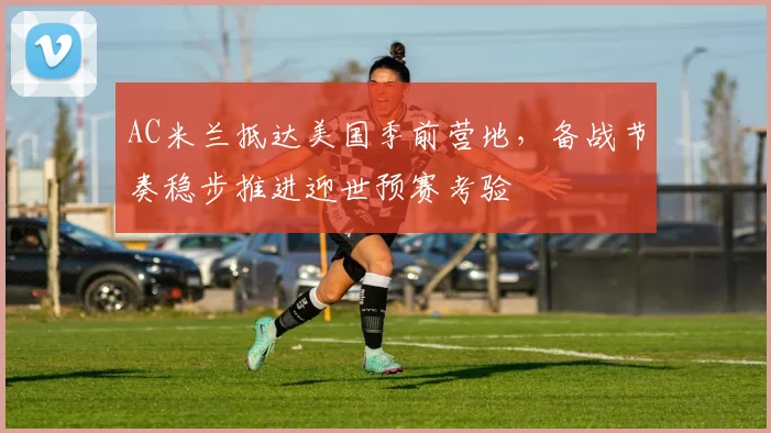 AC米兰抵达美国季前营地,备战节奏稳步推进迎世预赛考验