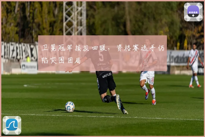 卫冕冠军接发回暖,资格赛选手仍陷突围困局