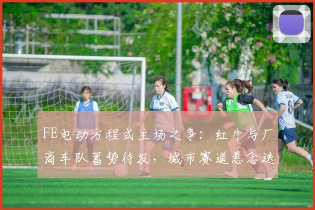 FE电动方程式主场之争:红牛与厂商车队蓄势待发,城市赛道悬念迭起
