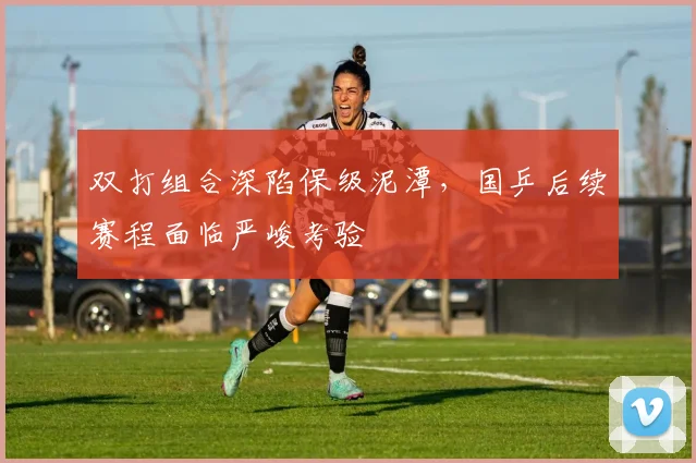 双打组合深陷保级泥潭,国乒后续赛程面临严峻考验