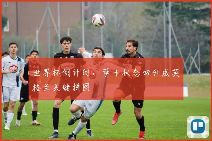 世界杯倒计时，萨卡状态回升成英格兰关键拼图