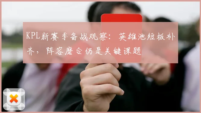 KPL新赛季备战观察:英雄池短板补齐,阵容磨合仍是关键课题
