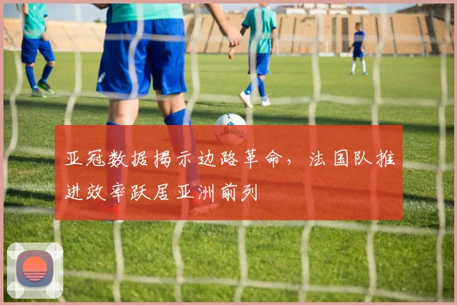 亚冠数据揭示边路革命，法国队推进效率跃居亚洲前列 - 2026世界杯
