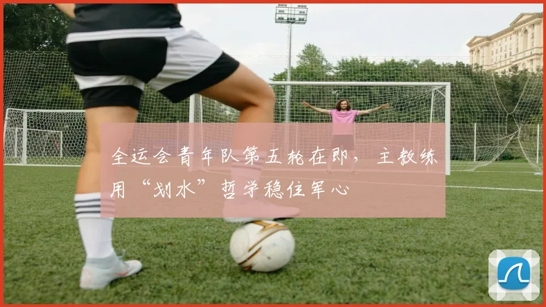 全运会青年队第五轮在即，主教练用“划水”哲学稳住军心 - 2026世界杯