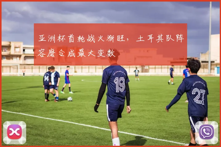 亚洲杯首轮战火渐旺,土耳其队阵容磨合成最大变数