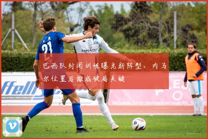 巴西队封闭训练曝光新阵型,内马尔位置后撤成破局关键