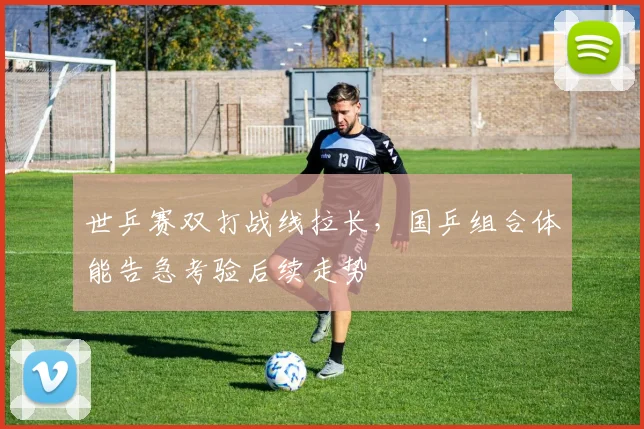 世乒赛双打战线拉长，国乒组合体能告急考验后续走势