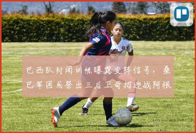 巴西队封闭训练曝露变阵信号,桑巴军团或祭出三后卫奇招迎战阿根廷