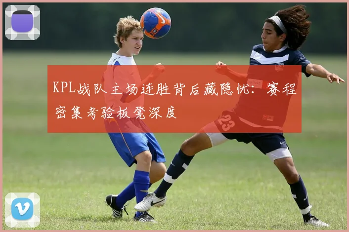 KPL战队主场连胜背后藏隐忧:赛程密集考验板凳深度