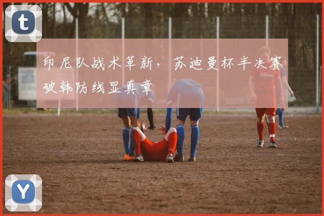 印尼队战术革新,苏迪曼杯半决赛破韩防线显真章
