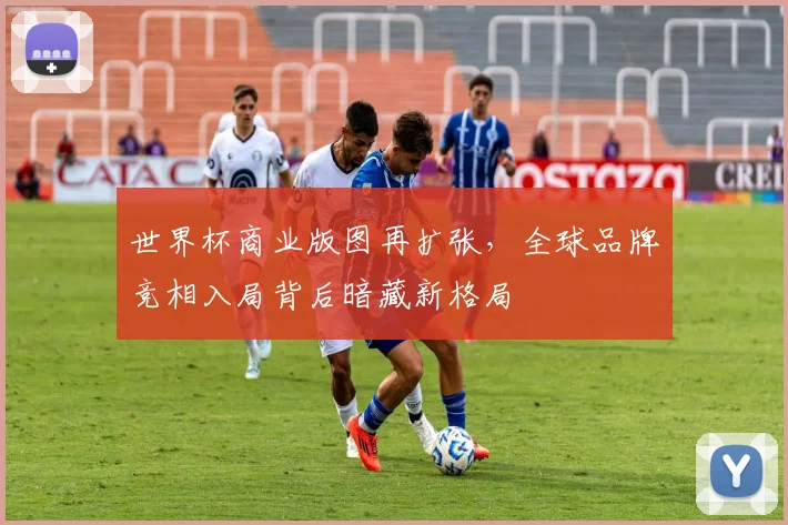 世界杯商业版图再扩张，全球品牌竞相入局背后暗藏新格局