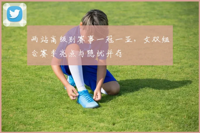 两站高级别赛事一冠一亚,女双组合赛季亮点与隐忧并存