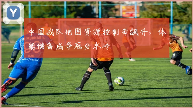 中国战队地图资源控制率飙升，体能储备成争冠分水岭
