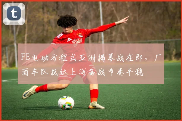 FE电动方程式亚洲揭幕战在即,厂商车队抵达上海备战节奏平稳