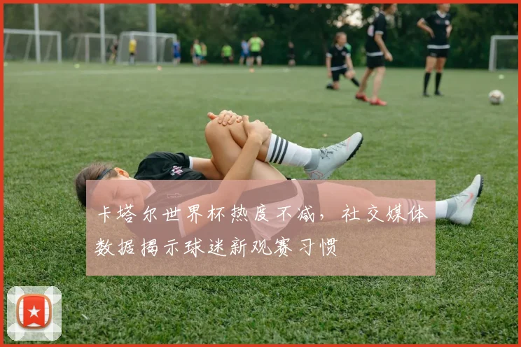 卡塔尔世界杯热度不减，社交媒体数据揭示球迷新观赛习惯