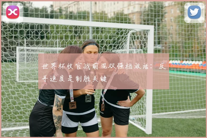 世界杯收官战前混双强档放话:反手速度是制胜关键