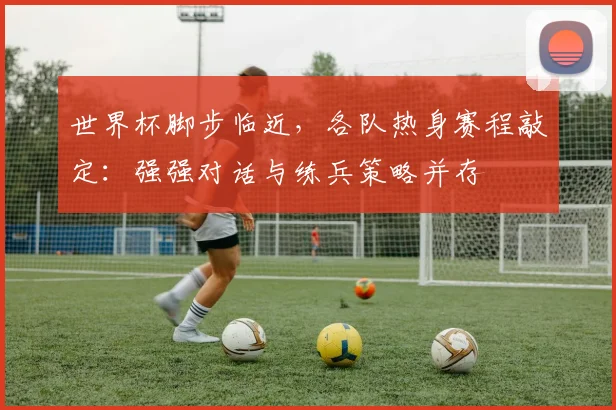 世界杯脚步临近,各队热身赛程敲定:强强对话与练兵策略并存