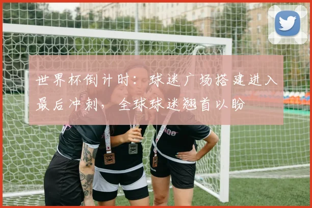 世界杯倒计时：球迷广场搭建进入最后冲刺，全球球迷翘首以盼