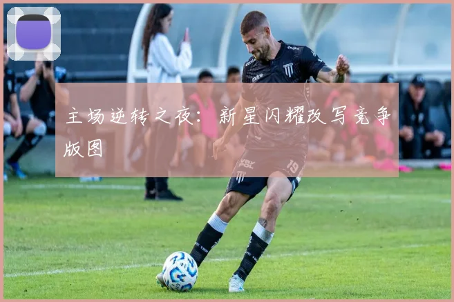 主场逆转之夜:新星闪耀改写竞争版图