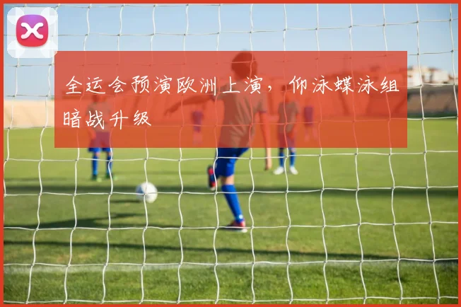 全运会预演欧洲上演，仰泳蝶泳组暗战升级 - 2026世界杯