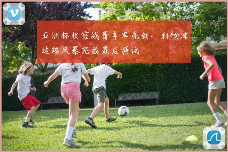 亚洲杯收官战青年军亮剑，利物浦边路风暴完成最后调试 - 2026世界杯