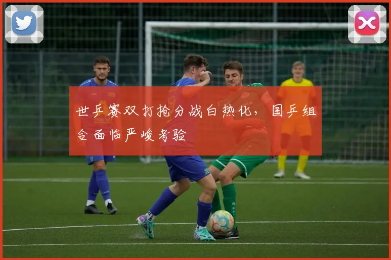 世乒赛双打抢分战白热化，国乒组合面临严峻考验