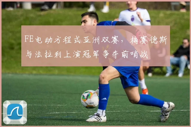 FE电动方程式亚洲双赛,梅赛德斯与法拉利上演冠军争夺前哨战
