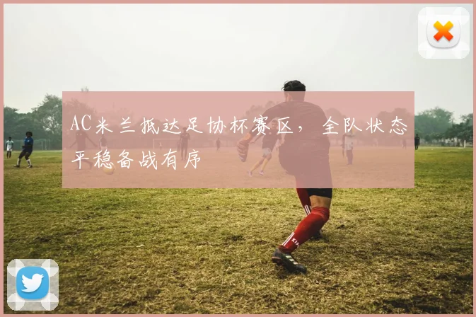 AC米兰抵达足协杯赛区,全队状态平稳备战有序