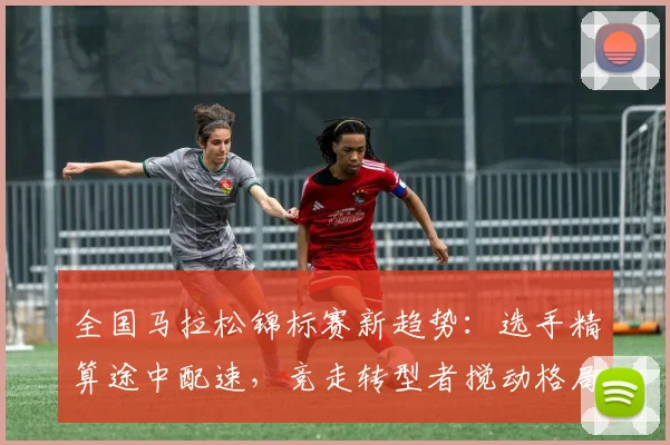 全国马拉松锦标赛新趋势：选手精算途中配速，竞走转型者搅动格局 - 2026世界杯