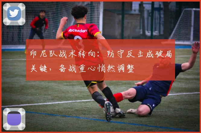 印尼队战术转向:防守反击成破局关键,备战重心悄然调整