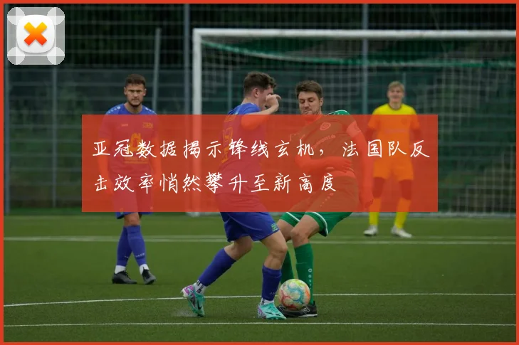 亚冠数据揭示锋线玄机，法国队反击效率悄然攀升至新高度 - 2026世界杯
