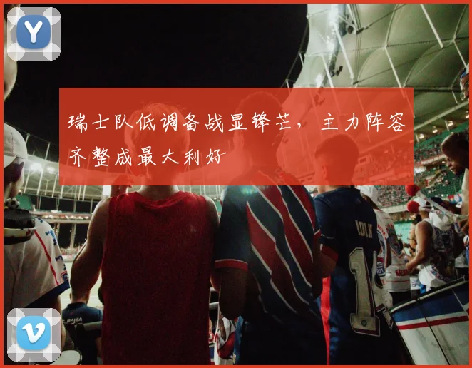 瑞士队低调备战显锋芒,主力阵容齐整成最大利好