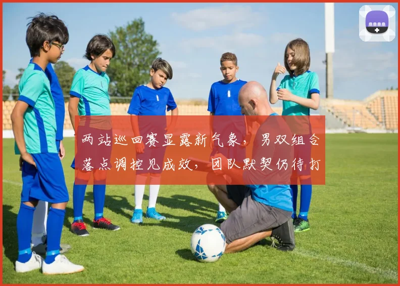 两站巡回赛显露新气象，男双组合落点调控见成效，团队默契仍待打磨