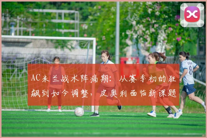 AC米兰战术阵痛期:从赛季初的狂飙到如今调整,皮奥利面临新课题
