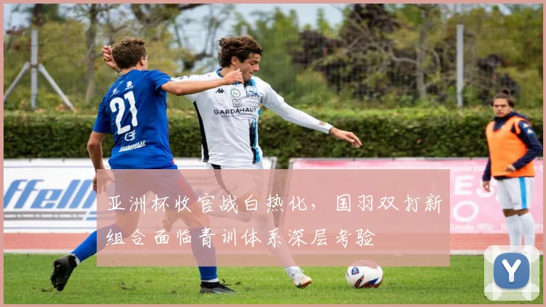 亚洲杯收官战白热化,国羽双打新组合面临青训体系深层考验